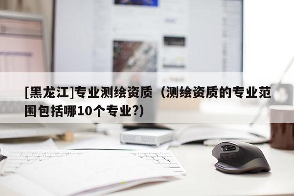 [黑龍江]專業(yè)測繪資質（測繪資質的專業(yè)范圍包括哪10個專業(yè)?）