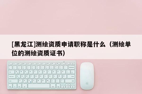 [黑龍江]測繪資質(zhì)申請職稱是什么（測繪單位的測繪資質(zhì)證書）