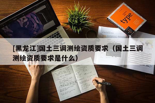 [黑龍江]國土三調(diào)測繪資質(zhì)要求（國土三調(diào)測繪資質(zhì)要求是什么）