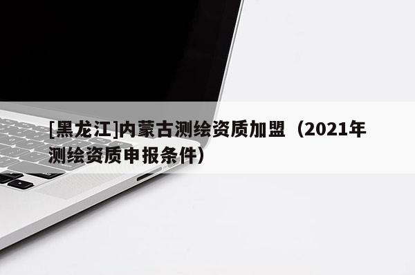 [黑龍江]內(nèi)蒙古測繪資質(zhì)加盟（2021年測繪資質(zhì)申報條件）