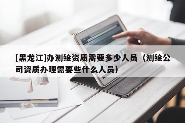 [黑龍江]辦測繪資質(zhì)需要多少人員（測繪公司資質(zhì)辦理需要些什么人員）
