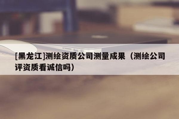 [黑龍江]測繪資質(zhì)公司測量成果（測繪公司評資質(zhì)看誠信嗎）