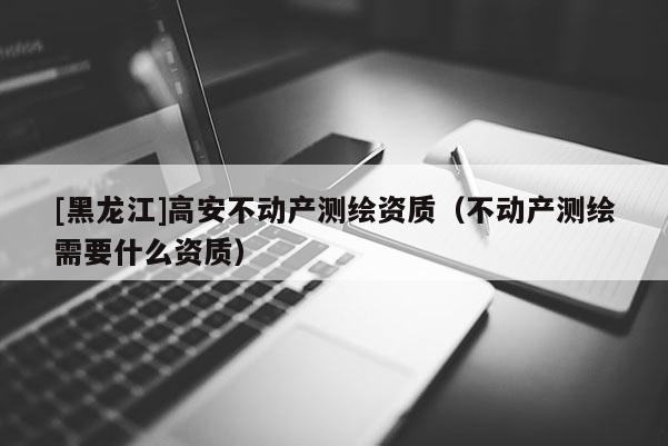 [黑龍江]高安不動產(chǎn)測繪資質(zhì)（不動產(chǎn)測繪需要什么資質(zhì)）