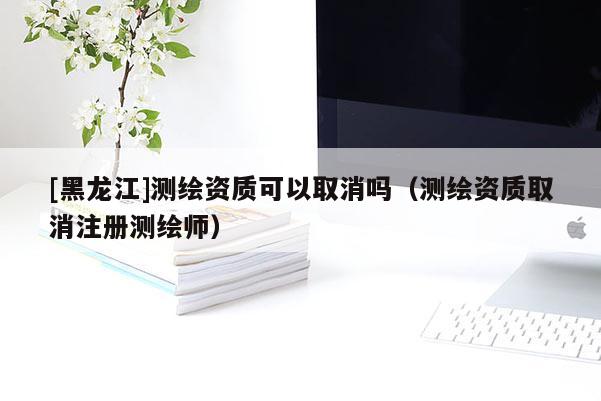 [黑龍江]測(cè)繪資質(zhì)可以取消嗎（測(cè)繪資質(zhì)取消注冊(cè)測(cè)繪師）