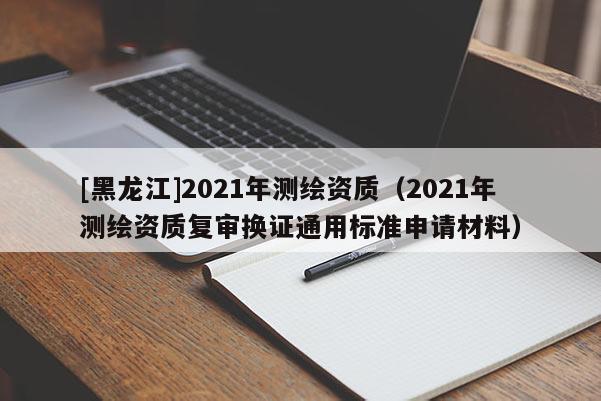 [黑龍江]2021年測繪資質(zhì)（2021年測繪資質(zhì)復(fù)審換證通用標(biāo)準(zhǔn)申請材料）
