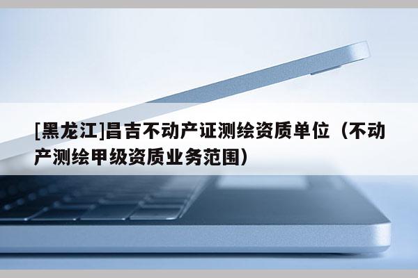 [黑龍江]昌吉不動產(chǎn)證測繪資質(zhì)單位（不動產(chǎn)測繪甲級資質(zhì)業(yè)務范圍）