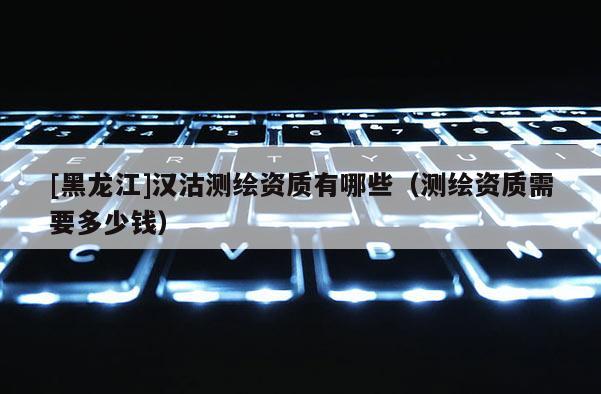 [黑龍江]漢沽測(cè)繪資質(zhì)有哪些（測(cè)繪資質(zhì)需要多少錢(qián)）