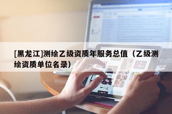 [黑龍江]測(cè)繪乙級(jí)資質(zhì)年服務(wù)總值（乙級(jí)測(cè)繪資質(zhì)單位名錄）