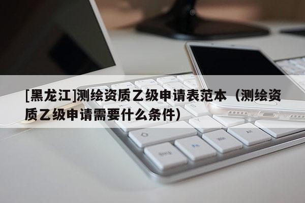 [黑龍江]測繪資質乙級申請表范本（測繪資質乙級申請需要什么條件）
