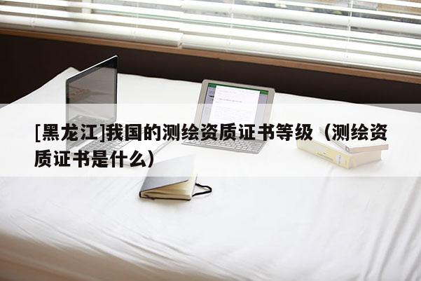 [黑龍江]我國(guó)的測(cè)繪資質(zhì)證書等級(jí)（測(cè)繪資質(zhì)證書是什么）