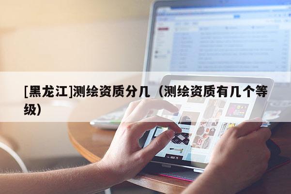 [黑龍江]測(cè)繪資質(zhì)分幾（測(cè)繪資質(zhì)有幾個(gè)等級(jí)）