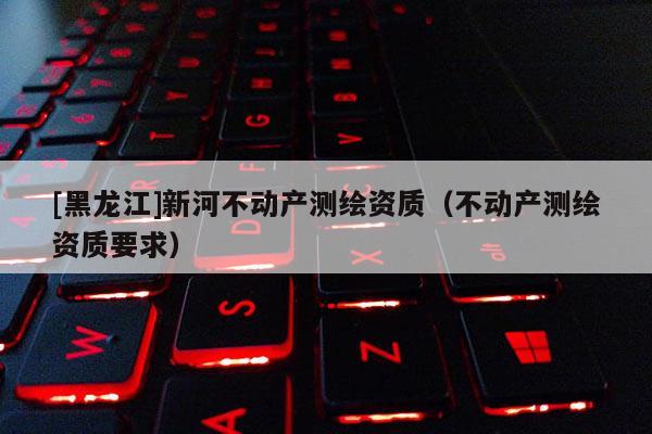 [黑龍江]新河不動產(chǎn)測繪資質(zhì)（不動產(chǎn)測繪資質(zhì)要求）