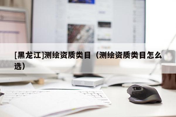 [黑龍江]測繪資質(zhì)類目（測繪資質(zhì)類目怎么選）