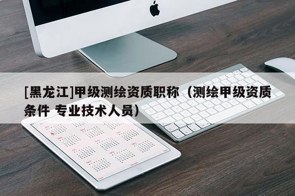 [黑龍江]甲級(jí)測(cè)繪資質(zhì)職稱（測(cè)繪甲級(jí)資質(zhì)條件 專業(yè)技術(shù)人員）