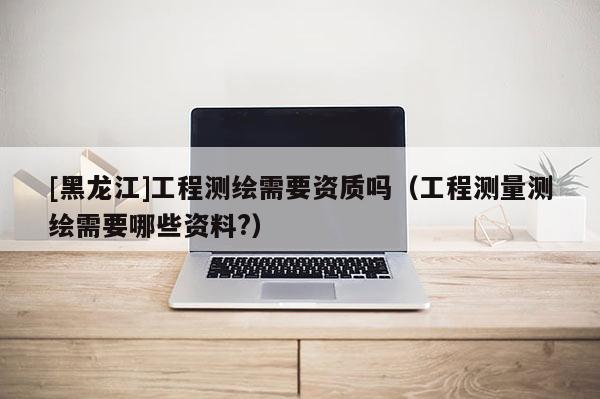 [黑龍江]工程測繪需要資質嗎（工程測量測繪需要哪些資料?）