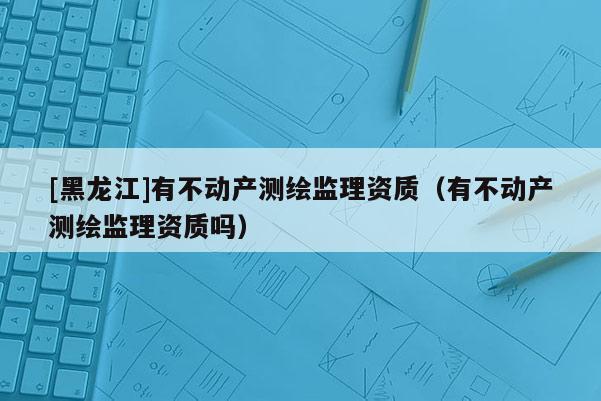 [黑龍江]有不動(dòng)產(chǎn)測(cè)繪監(jiān)理資質(zhì)（有不動(dòng)產(chǎn)測(cè)繪監(jiān)理資質(zhì)嗎）