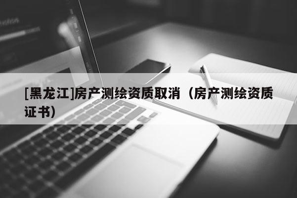 [黑龍江]房產(chǎn)測繪資質(zhì)取消（房產(chǎn)測繪資質(zhì)證書）