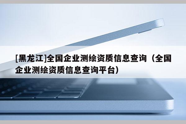 [黑龍江]全國(guó)企業(yè)測(cè)繪資質(zhì)信息查詢（全國(guó)企業(yè)測(cè)繪資質(zhì)信息查詢平臺(tái)）