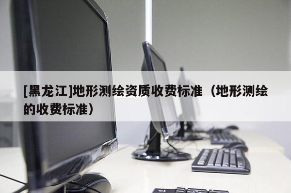 [黑龍江]地形測繪資質(zhì)收費標準（地形測繪的收費標準）