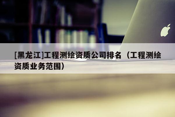 [黑龍江]工程測繪資質(zhì)公司排名（工程測繪資質(zhì)業(yè)務(wù)范圍）