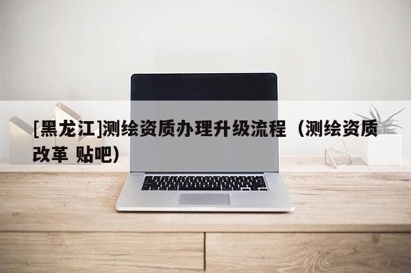 [黑龍江]測(cè)繪資質(zhì)辦理升級(jí)流程（測(cè)繪資質(zhì)改革 貼吧）