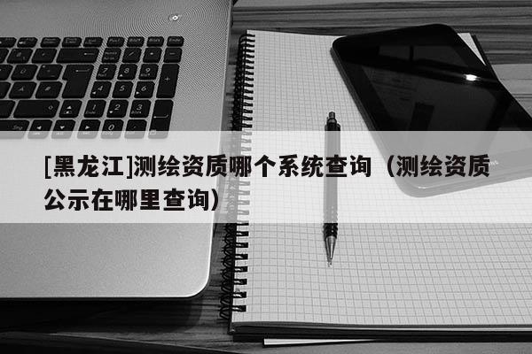 [黑龍江]測(cè)繪資質(zhì)哪個(gè)系統(tǒng)查詢（測(cè)繪資質(zhì)公示在哪里查詢）