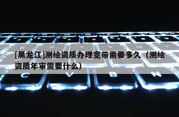 [黑龍江]測(cè)繪資質(zhì)辦理寬帶需要多久（測(cè)繪資質(zhì)年審需要什么）