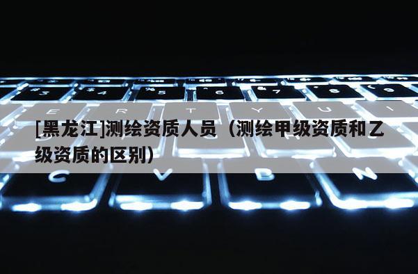[黑龍江]測(cè)繪資質(zhì)人員（測(cè)繪甲級(jí)資質(zhì)和乙級(jí)資質(zhì)的區(qū)別）