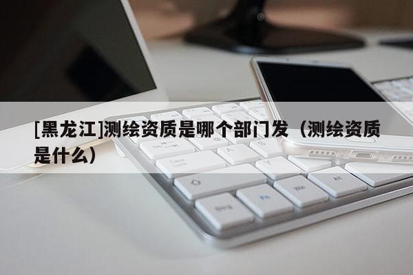 [黑龍江]測繪資質(zhì)是哪個(gè)部門發(fā)（測繪資質(zhì)是什么）