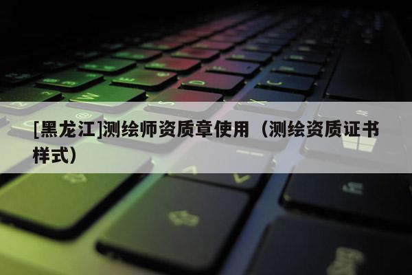 [黑龍江]測繪師資質(zhì)章使用（測繪資質(zhì)證書樣式）