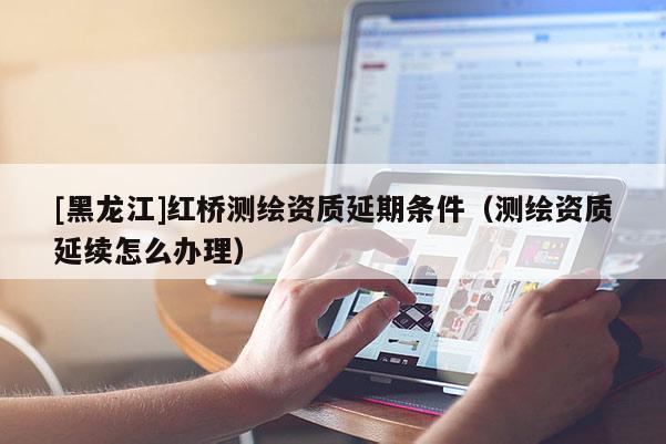 [黑龍江]紅橋測(cè)繪資質(zhì)延期條件（測(cè)繪資質(zhì)延續(xù)怎么辦理）