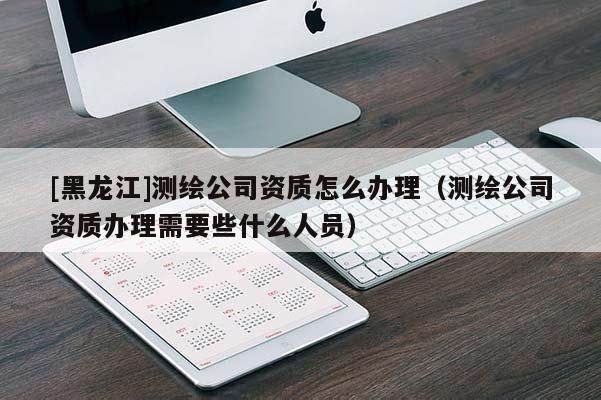 [黑龍江]測繪公司資質(zhì)怎么辦理（測繪公司資質(zhì)辦理需要些什么人員）