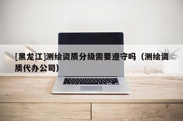 [黑龍江]測(cè)繪資質(zhì)分級(jí)需要遵守嗎（測(cè)繪資質(zhì)代辦公司）
