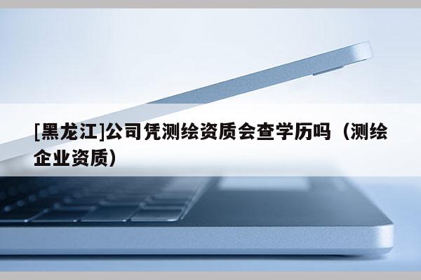 [黑龍江]公司憑測繪資質(zhì)會查學歷嗎（測繪企業(yè)資質(zhì)）