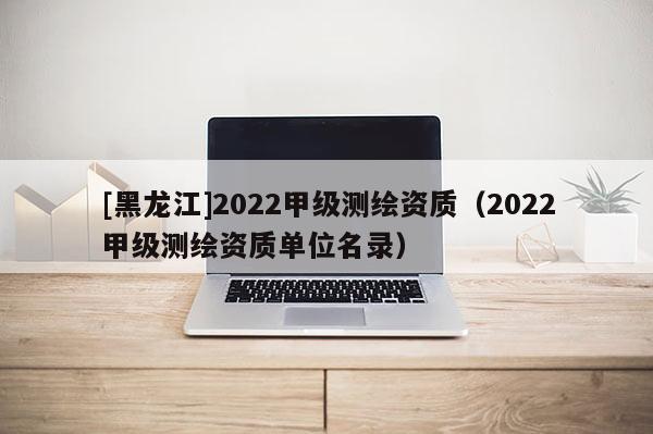 [黑龍江]2022甲級測繪資質(zhì)（2022甲級測繪資質(zhì)單位名錄）