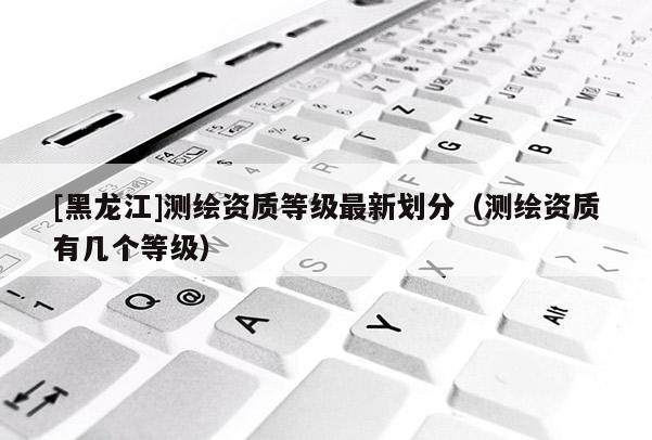 [黑龍江]測繪資質(zhì)等級最新劃分（測繪資質(zhì)有幾個等級）