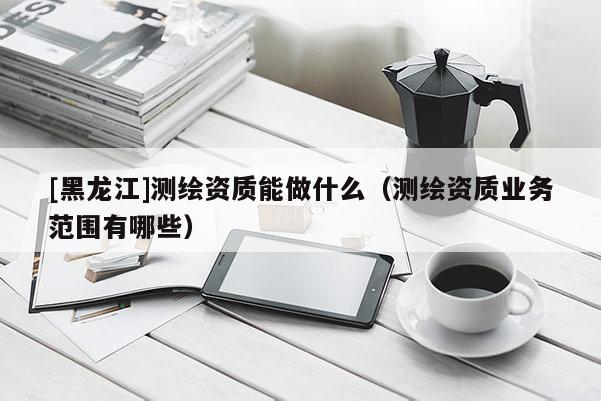 [黑龍江]測(cè)繪資質(zhì)能做什么（測(cè)繪資質(zhì)業(yè)務(wù)范圍有哪些）