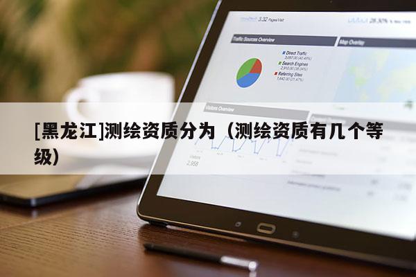 [黑龍江]測繪資質(zhì)分為（測繪資質(zhì)有幾個(gè)等級(jí)）