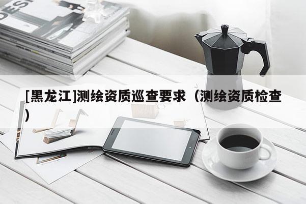[黑龍江]測繪資質巡查要求（測繪資質檢查）