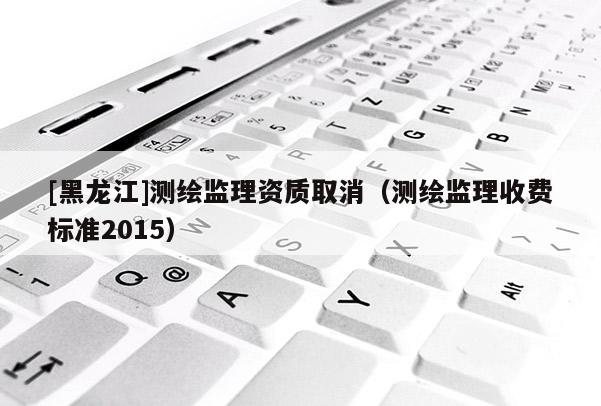 [黑龍江]測繪監(jiān)理資質(zhì)取消（測繪監(jiān)理收費(fèi)標(biāo)準(zhǔn)2015）