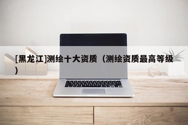 [黑龍江]測繪十大資質(zhì)（測繪資質(zhì)最高等級）