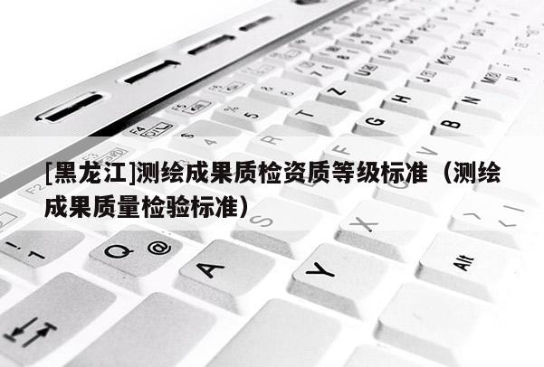 [黑龍江]測繪成果質(zhì)檢資質(zhì)等級標(biāo)準(zhǔn)（測繪成果質(zhì)量檢驗(yàn)標(biāo)準(zhǔn)）