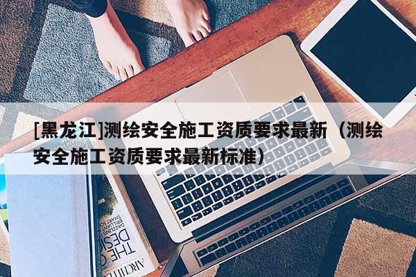 [黑龍江]測(cè)繪安全施工資質(zhì)要求最新（測(cè)繪安全施工資質(zhì)要求最新標(biāo)準(zhǔn)）