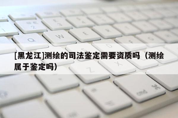 [黑龍江]測繪的司法鑒定需要資質(zhì)嗎（測繪屬于鑒定嗎）