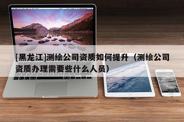 [黑龍江]測(cè)繪公司資質(zhì)如何提升（測(cè)繪公司資質(zhì)辦理需要些什么人員）