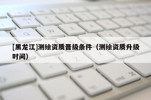 [黑龍江]測繪資質(zhì)晉級(jí)條件（測繪資質(zhì)升級(jí)時(shí)間）