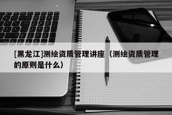 [黑龍江]測繪資質(zhì)管理講座（測繪資質(zhì)管理的原則是什么）