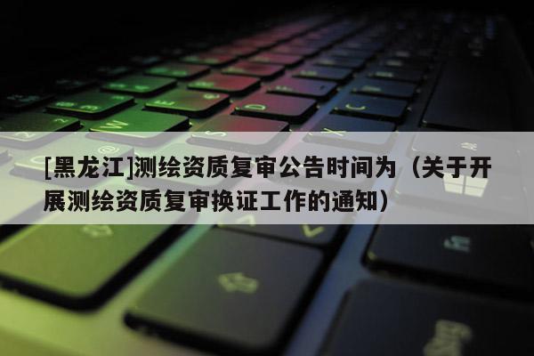 [黑龍江]測(cè)繪資質(zhì)復(fù)審公告時(shí)間為（關(guān)于開(kāi)展測(cè)繪資質(zhì)復(fù)審換證工作的通知）