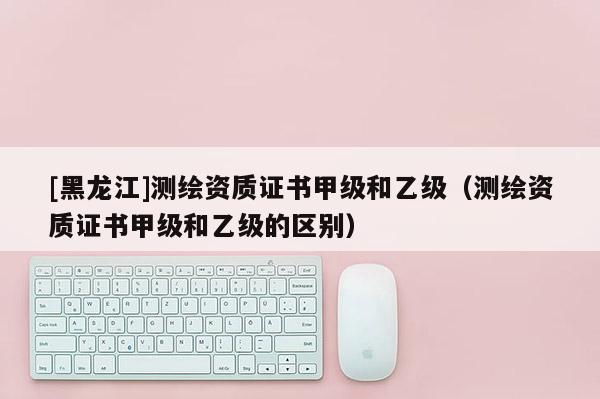 [黑龍江]測繪資質(zhì)證書甲級和乙級（測繪資質(zhì)證書甲級和乙級的區(qū)別）