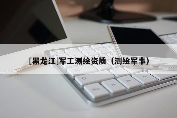 [黑龍江]軍工測繪資質(zhì)（測繪軍事）